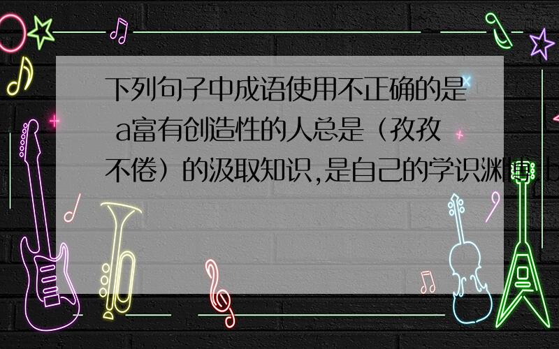 下列句子中成语使用不正确的是 a富有创造性的人总是（孜孜不倦）的汲取知识,是自己的学识渊博.b这些是狮子,有的母子相抱,有的交头接耳,有的像倾听水声,千态万状,（惟妙惟肖).c生活中,