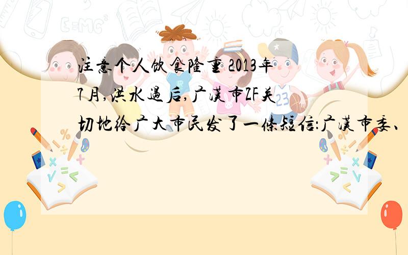 注意个人饮食隆重 2013年7月,洪水过后,广汉市ZF关切地给广大市民发了一条短信：广汉市委、市政府提醒：洪水后不吃浸泡过的食物,不使用浸泡过的电子产品,不擅自修理电线,要喝开水,注意