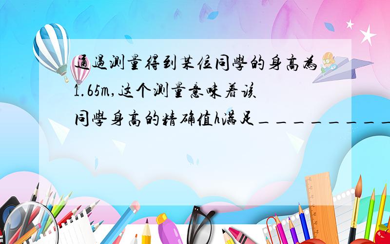 通过测量得到某位同学的身高为1.65m,这个测量意味着该同学身高的精确值h满足__________.