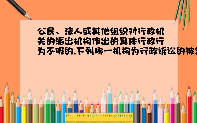 公民、法人或其他组织对行政机关的派出机构作出的具体行政行为不服的,下列哪一机构为行政诉讼的被告A．该行政机关 B．该派出机构和该行政机关 C．该派出机构 D．该行政机关的上级主