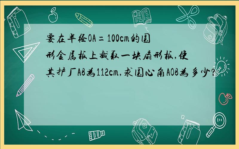 要在半径OA=100cm的圆形金属板上截取一块扇形板,使其护厂AB为112cm,求圆心角AOB为多少?