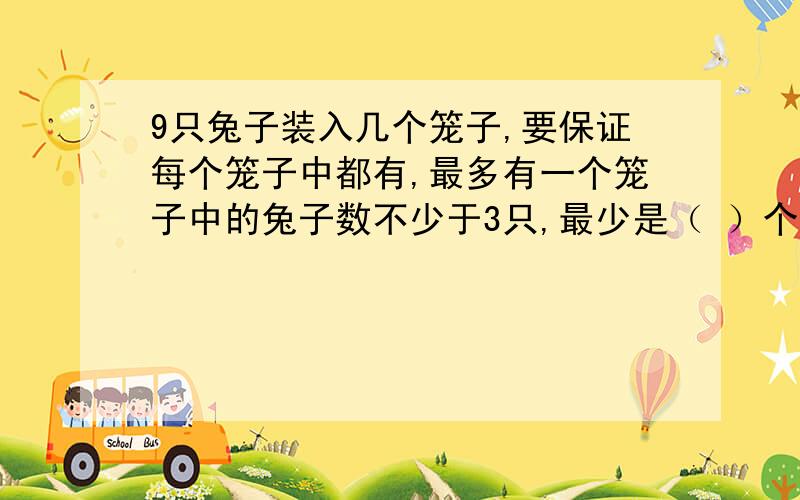 9只兔子装入几个笼子,要保证每个笼子中都有,最多有一个笼子中的兔子数不少于3只,最少是（ ）个,最多是（ ）个