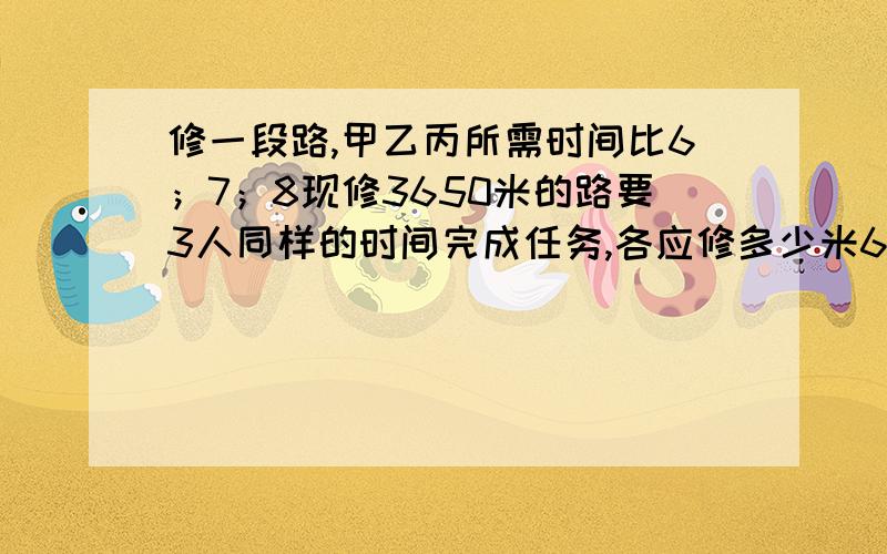 修一段路,甲乙丙所需时间比6；7；8现修3650米的路要3人同样的时间完成任务,各应修多少米6比7比8