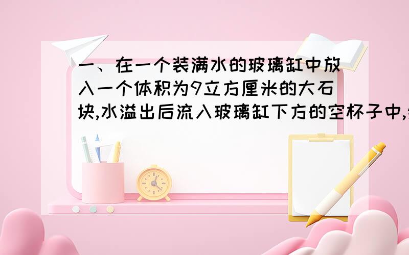 一、在一个装满水的玻璃缸中放入一个体积为9立方厘米的大石块,水溢出后流入玻璃缸下方的空杯子中,然后向杯子中放入4个相同的小石块,杯子的水变成了21m³,求一个小石块的体积.二、请