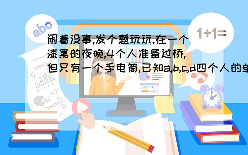 闲着没事,发个题玩玩.在一个漆黑的夜晚,4个人准备过桥,但只有一个手电筒,已知a,b,c,d四个人的单独过桥时间为1,2,5,8分钟,如果2个人同时过桥,则时间是慢的哪个人的时间(最多允许2个人同时过