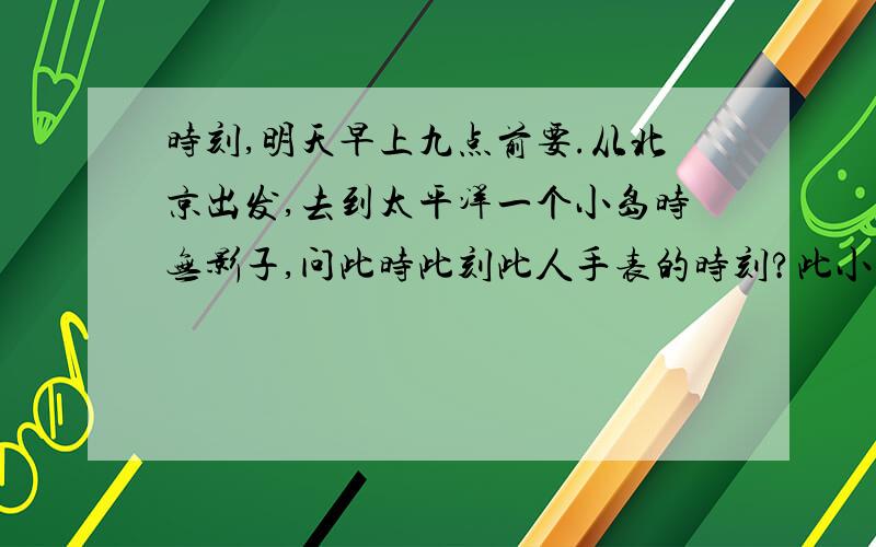 时刻,明天早上九点前要.从北京出发,去到太平洋一个小岛时无影子,问此时此刻此人手表的时刻?此小岛的经度是多少?