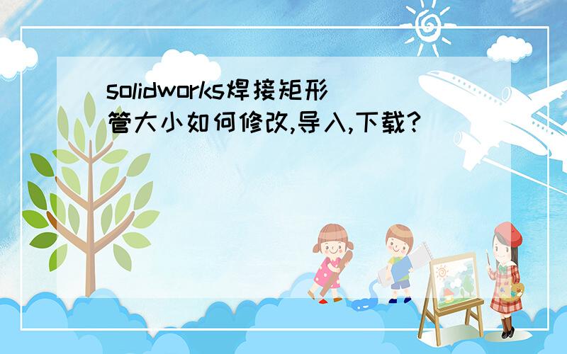 solidworks焊接矩形管大小如何修改,导入,下载?