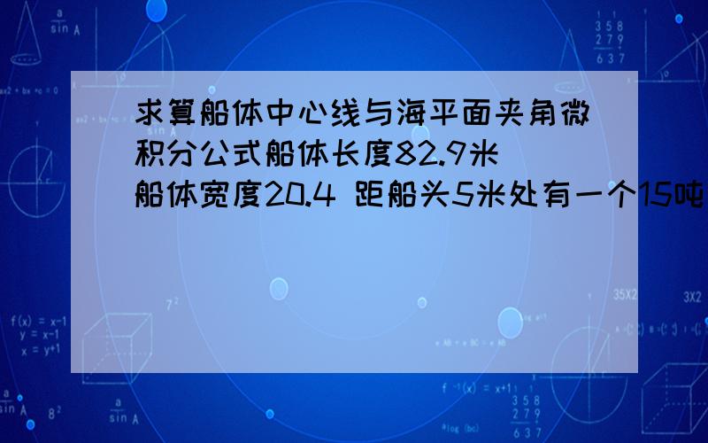 求算船体中心线与海平面夹角微积分公式船体长度82.9米 船体宽度20.4 距船头5米处有一个15吨向下的力 求 船体中心线与海平面夹角!如果有 联系我