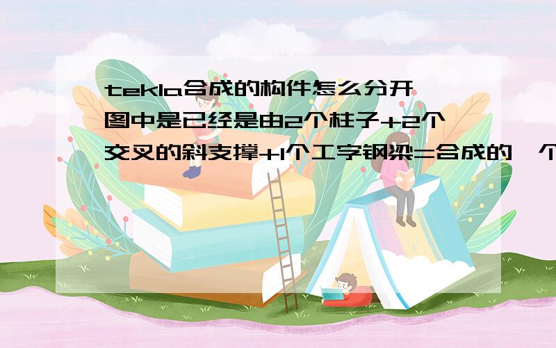 tekla合成的构件怎么分开图中是已经是由2个柱子+2个交叉的斜支撑+1个工字钢梁=合成的一个构件,询问下,如何把它们分解（炸开）出来,