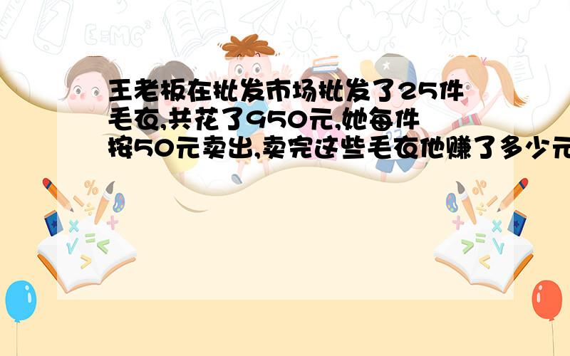 王老板在批发市场批发了25件毛衣,共花了950元,她每件按50元卖出,卖完这些毛衣他赚了多少元