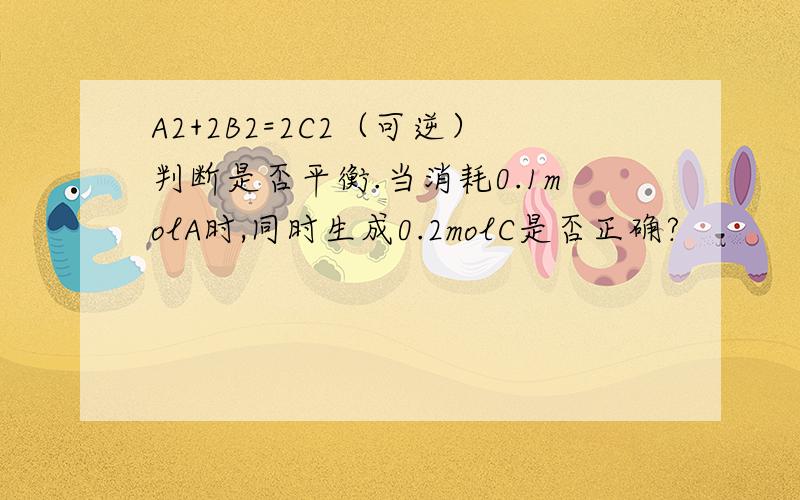 A2+2B2=2C2（可逆）判断是否平衡.当消耗0.1molA时,同时生成0.2molC是否正确?