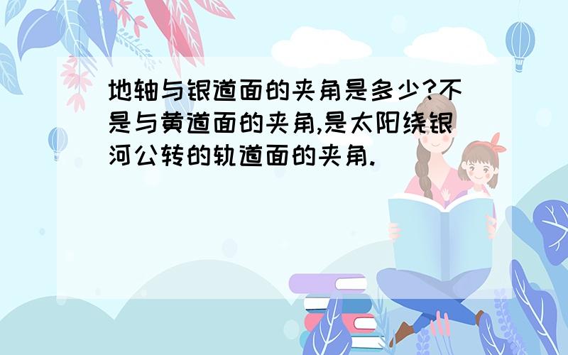 地轴与银道面的夹角是多少?不是与黄道面的夹角,是太阳绕银河公转的轨道面的夹角.