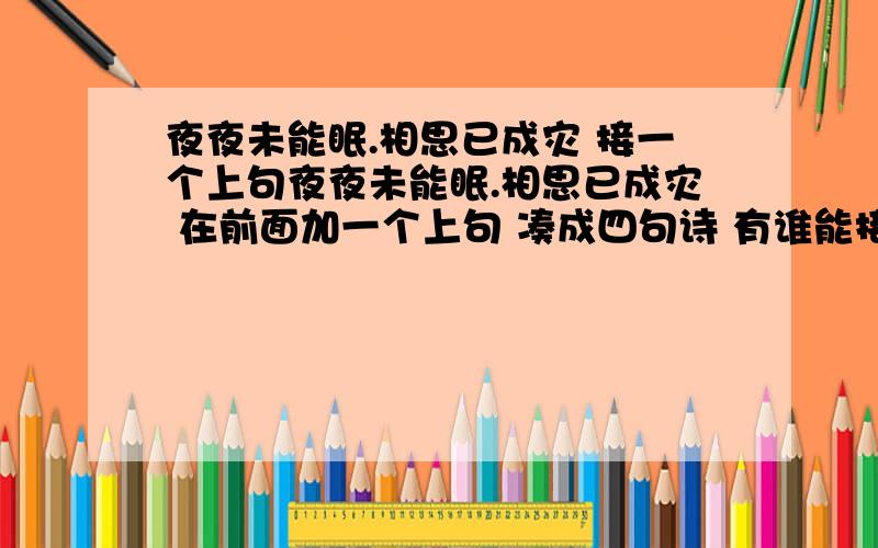 夜夜未能眠.相思已成灾 接一个上句夜夜未能眠.相思已成灾 在前面加一个上句 凑成四句诗 有谁能接上么