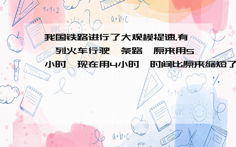 我国铁路进行了大规模提速.有一列火车行驶一条路,原来用5小时,现在用4小时,时间比原来缩短了?速度比原来提高了?