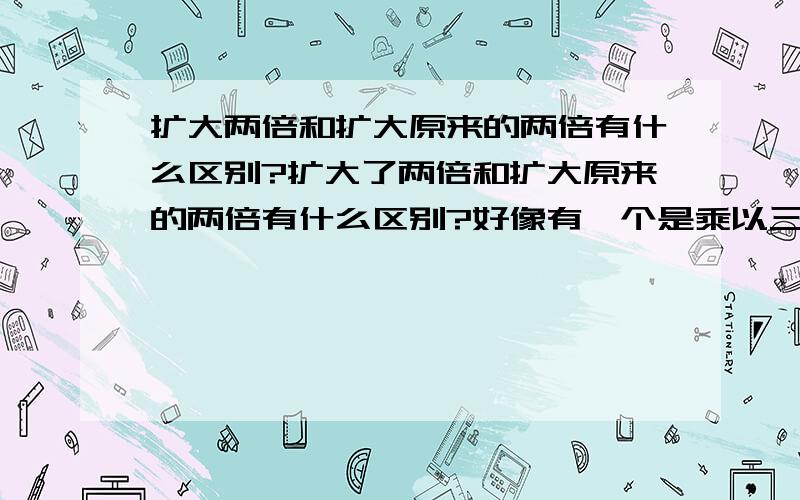 扩大两倍和扩大原来的两倍有什么区别?扩大了两倍和扩大原来的两倍有什么区别?好像有一个是乘以三,是哪个?另一个又是什么?