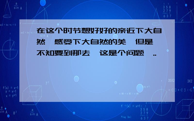 在这个时节想好好的亲近下大自然,感受下大自然的美,但是,不知要到那去,这是个问题…..