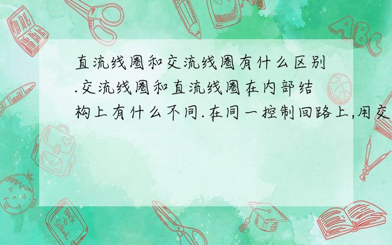 直流线圈和交流线圈有什么区别.交流线圈和直流线圈在内部结构上有什么不同.在同一控制回路上,用交流电110V的话,交流线圈电阻有180欧左右.用110V直流电,直流线圈只有33欧.直流电电流还大