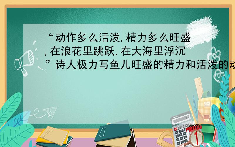 “动作多么活泼,精力多么旺盛,在浪花里跳跃,在大海里浮沉”诗人极力写鱼儿旺盛的精力和活泼的动作的目的是什么?九点之前要答案鱼化石 动作多么活泼,精力多么旺盛,在浪花里跳跃,在大