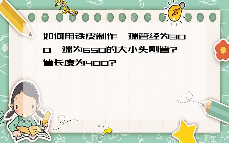 如何用铁皮制作一端管经为300一端为650的大小头刚管?管长度为400?