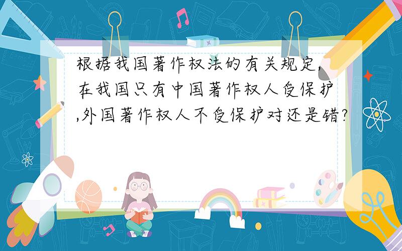 根据我国著作权法的有关规定,在我国只有中国著作权人受保护,外国著作权人不受保护对还是错?