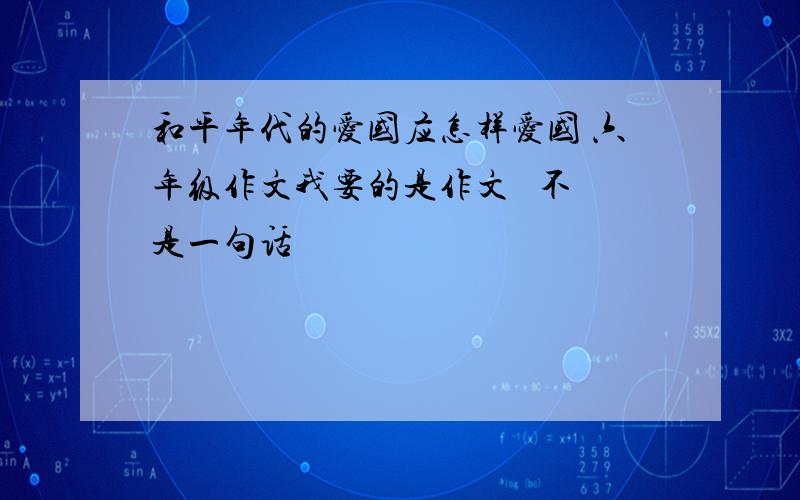 和平年代的爱国应怎样爱国 六年级作文我要的是作文   不是一句话