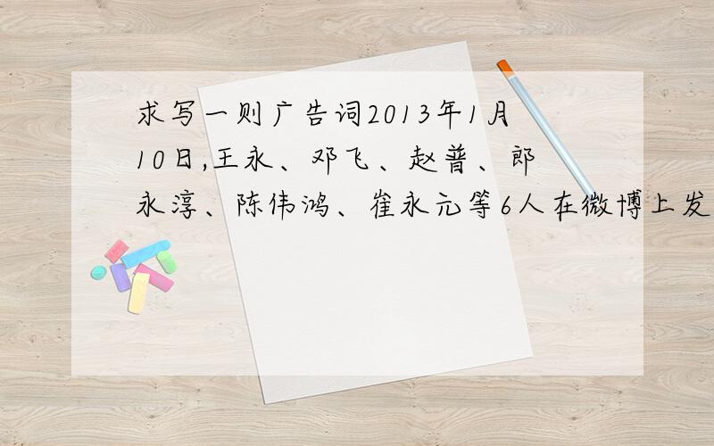 求写一则广告词2013年1月10日,王永、邓飞、赵普、郎永淳、陈伟鸿、崔永元等6人在微博上发起“春节回家顺风车”活动,得到了有关部门的支持.1月30日,由北京团市委、市青联等共同发起的“