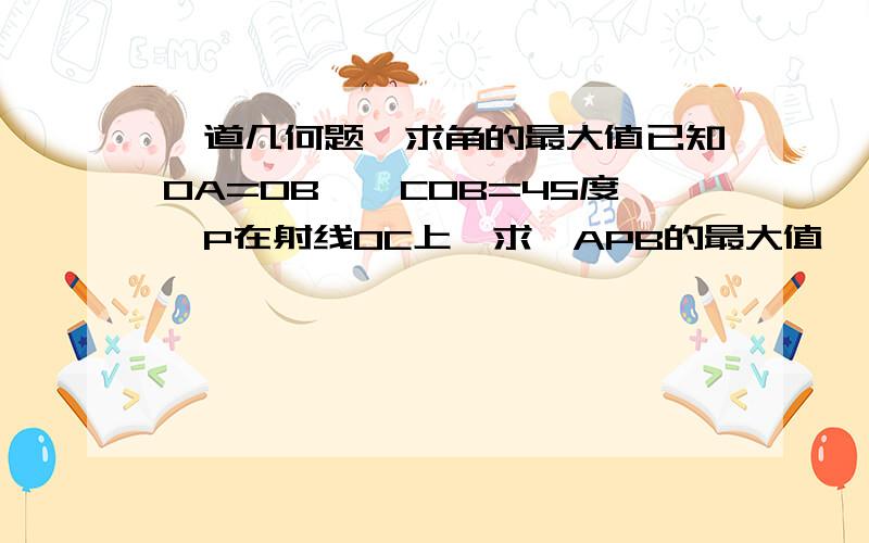 一道几何题,求角的最大值已知0A=0B,∠COB=45度,P在射线OC上,求∠APB的最大值