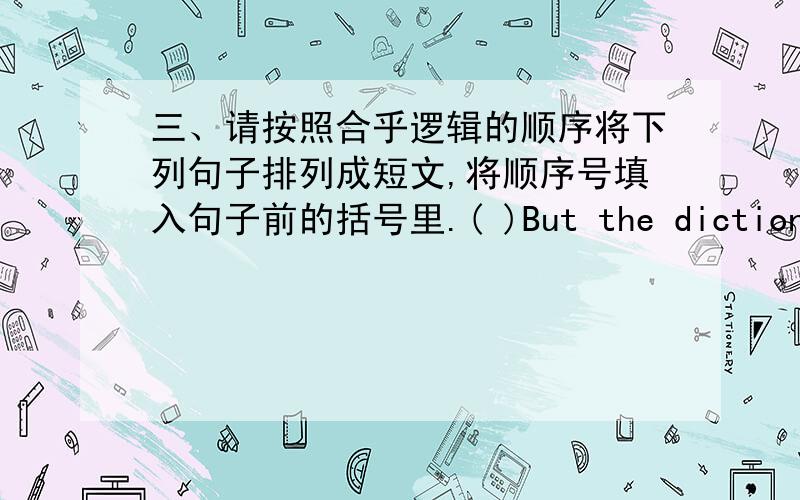 三、请按照合乎逻辑的顺序将下列句子排列成短文,将顺序号填入句子前的括号里.( )But the dictionary did not tell him how to pronounce the word.( )As he did not know much English ,he got out his dictionary and looked up th