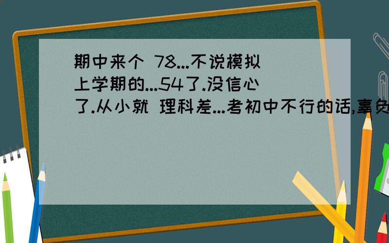 期中来个 78...不说模拟上学期的...54了.没信心了.从小就 理科差...考初中不行的话,辜负的家人的期望