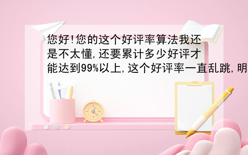 您好!您的这个好评率算法我还是不太懂,还要累计多少好评才能达到99%以上,这个好评率一直乱跳,明明好评数多了,这个百分率反而下降了,郁闷