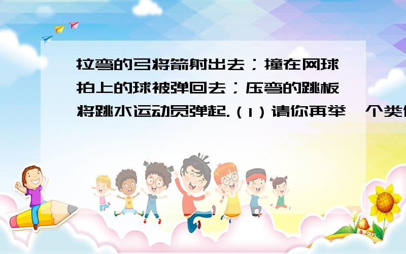 拉弯的弓将箭射出去；撞在网球拍上的球被弹回去；压弯的跳板将跳水运动员弹起.（1）请你再举一个类似的事例（2）这些事例都说明了（写出力的一种作用效果）