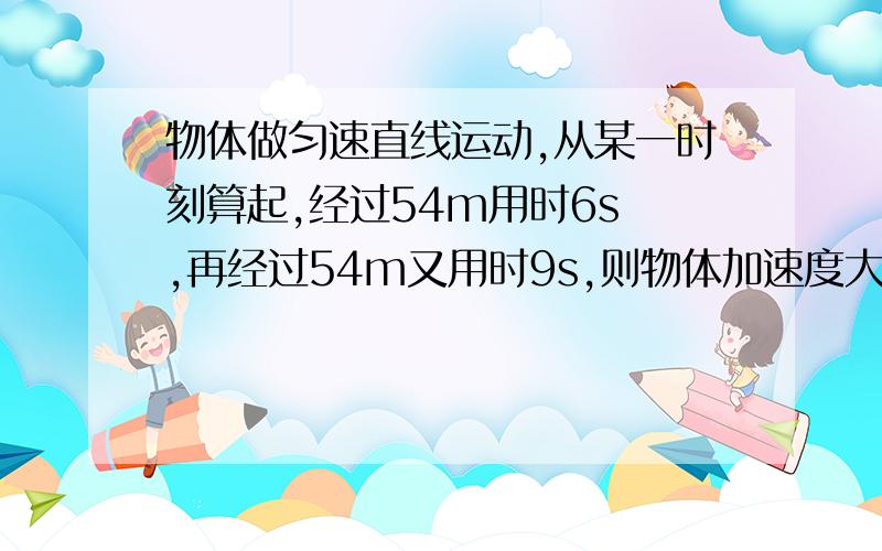 物体做匀速直线运动,从某一时刻算起,经过54m用时6s ,再经过54m又用时9s,则物体加速度大小为多少