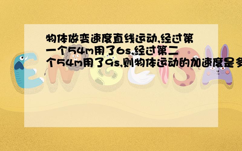 物体做变速度直线运动,经过第一个54m用了6s,经过第二个54m用了9s,则物体运动的加速度是多少?