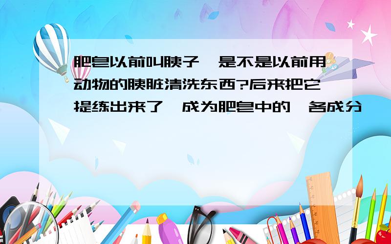 肥皂以前叫胰子,是不是以前用动物的胰脏清洗东西?后来把它提练出来了,成为肥皂中的一各成分