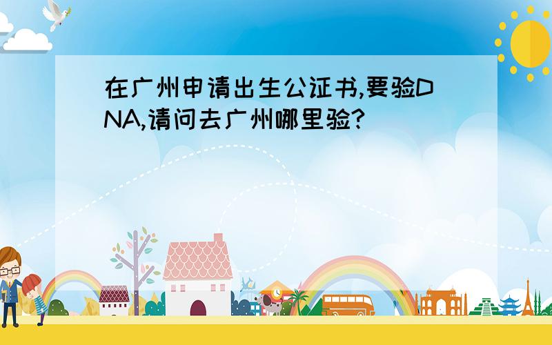 在广州申请出生公证书,要验DNA,请问去广州哪里验?