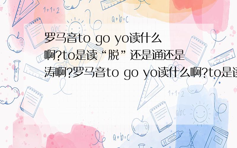 罗马音to go yo读什么啊?to是读“脱”还是通还是涛啊?罗马音to go yo读什么啊?to是读“脱”还是“通”还是“涛”啊?