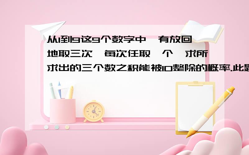 从1到9这9个数字中,有放回地取三次,每次任取一个,求所求出的三个数之积能被10整除的概率.此题的答案是0.214