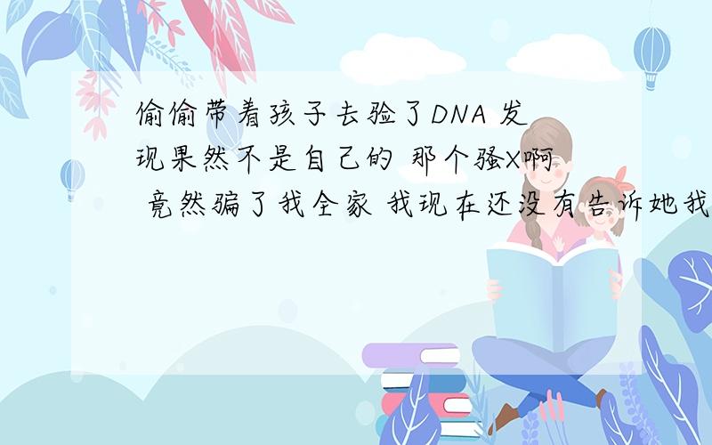 偷偷带着孩子去验了DNA 发现果然不是自己的 那个骚X啊 竟然骗了我全家 我现在还没有告诉她我知道了 这事到底该怎么办 孩子已经快1岁了 她和她家不可能同意离婚的 她家几乎都是混社会的