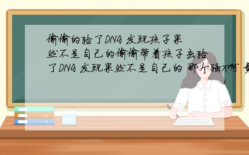 偷偷的验了DNA 发现孩子果然不是自己的偷偷带着孩子去验了DNA 发现果然不是自己的 那个骚X啊 竟然骗了我全家 我现在还没有告诉她我知道了 这事到底该怎么办 孩子已经快1岁了 她和她家不