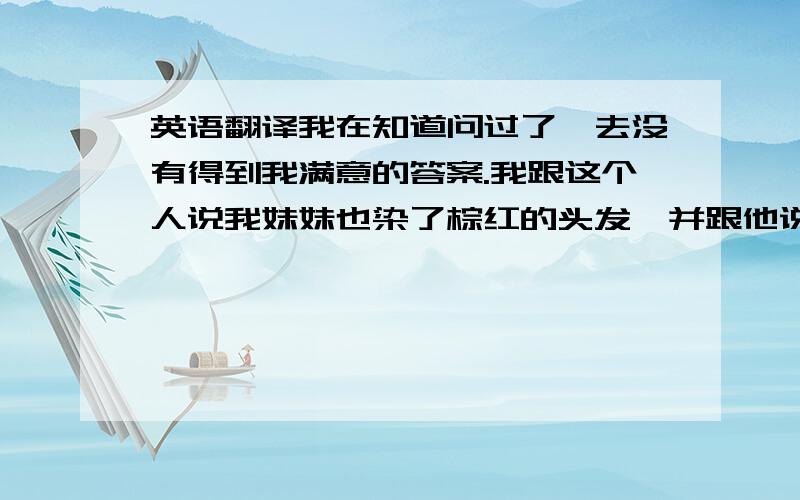 英语翻译我在知道问过了,去没有得到我满意的答案.我跟这个人说我妹妹也染了棕红的头发,并跟他说我想跟他交个朋友他给我的回复是i didnt dye mine were offically friends把它翻译成中文,