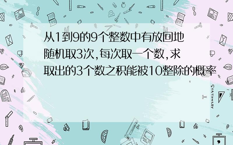 从1到9的9个整数中有放回地随机取3次,每次取一个数,求取出的3个数之积能被10整除的概率