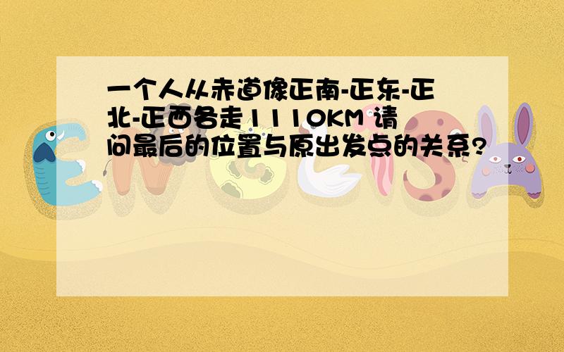 一个人从赤道像正南-正东-正北-正西各走1110KM 请问最后的位置与原出发点的关系?