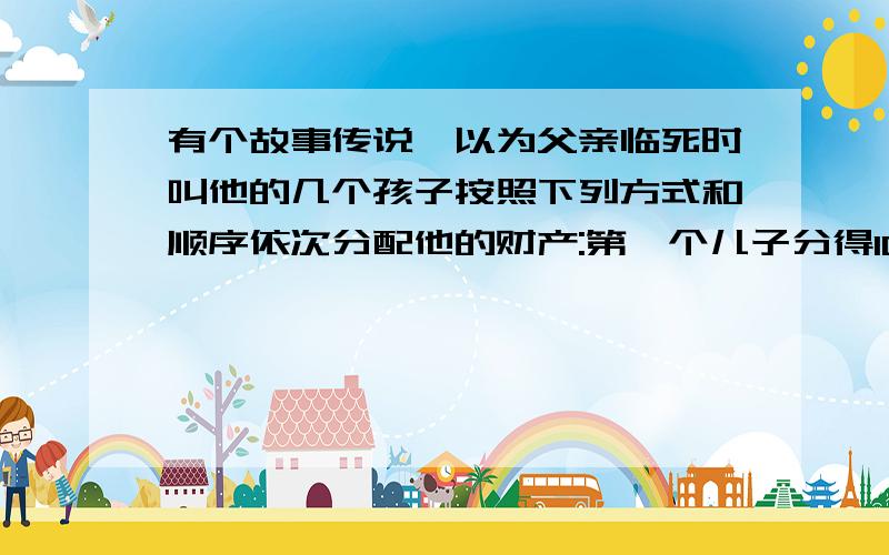 有个故事传说,以为父亲临死时叫他的几个孩子按照下列方式和顺序依次分配他的财产:第一个儿子分得100克朗与财产的1/10;第二个儿子分得200克朗与剩下财产的1/10;第三个儿子分得300克朗与剩