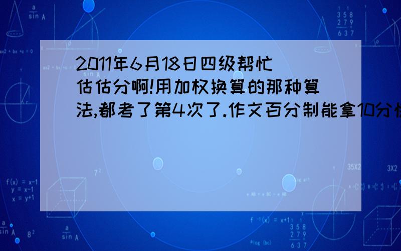 2011年6月18日四级帮忙估估分啊!用加权换算的那种算法,都考了第4次了.作文百分制能拿10分快速阅读：选择对6个,填空对2个.听力：前面25个选择对12个,填词对1个,句子都不完整基本应该没分吧.