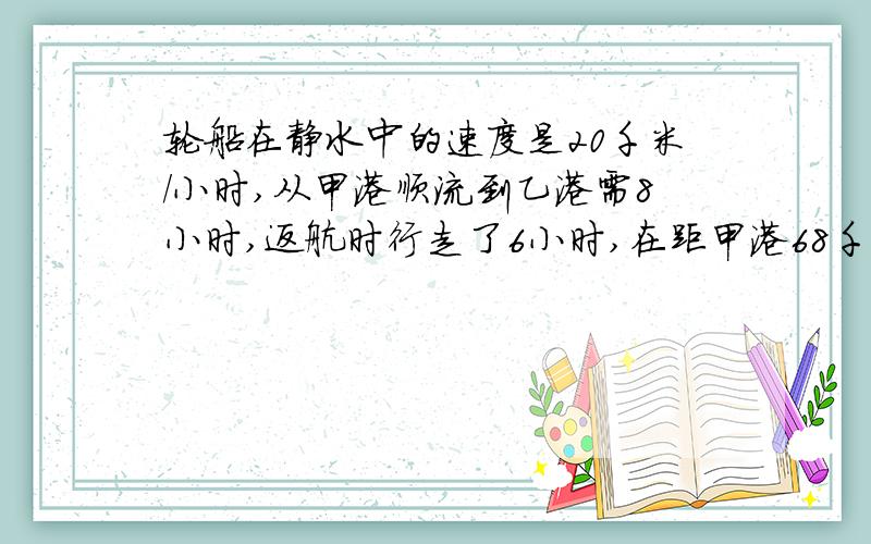 轮船在静水中的速度是20千米/小时,从甲港顺流到乙港需8小时,返航时行走了6小时,在距甲港68千米处,发生故障,