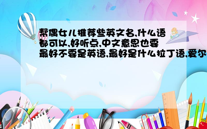 帮偶女儿推荐些英文名,什么语都可以,好听点,中文意思也要最好不要是英语,最好是什么拉丁语,爱尔兰语,希腊语