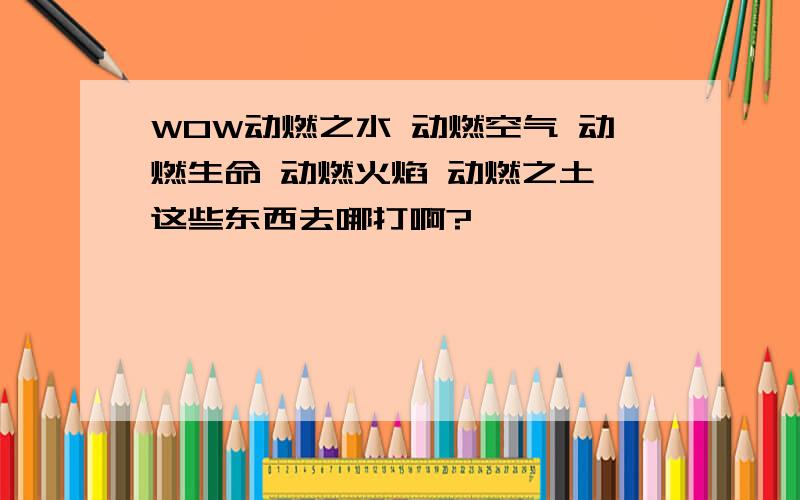 WOW动燃之水 动燃空气 动燃生命 动燃火焰 动燃之土 这些东西去哪打啊?