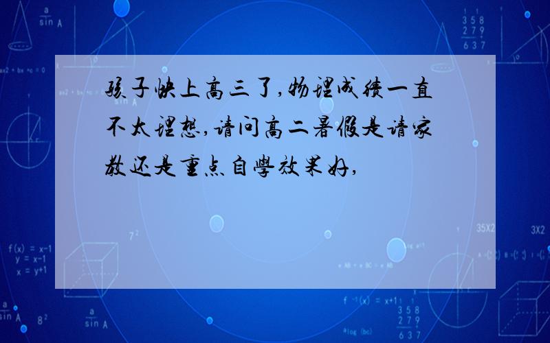 孩子快上高三了,物理成绩一直不太理想,请问高二暑假是请家教还是重点自学效果好,