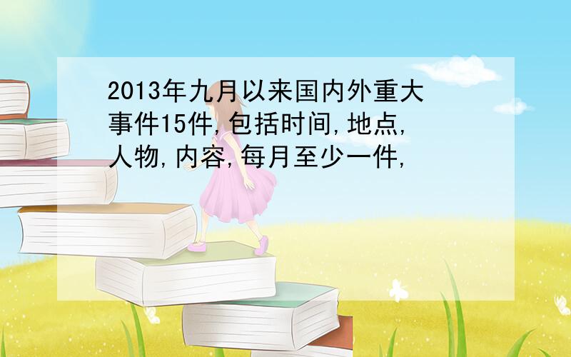 2013年九月以来国内外重大事件15件,包括时间,地点,人物,内容,每月至少一件,