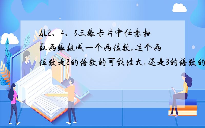 从2、4、5三张卡片中任意抽取两张组成一个两位数,这个两位数是2的倍数的可能性大,还是3的倍数的可能性大?为什么?